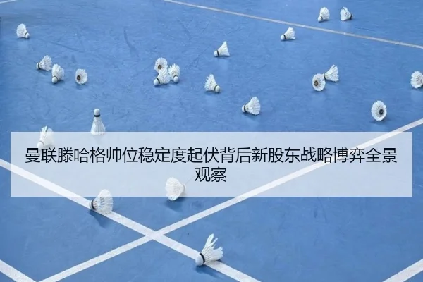 曼联滕哈格帅位稳定度起伏背后新股东战略博弈全景观察