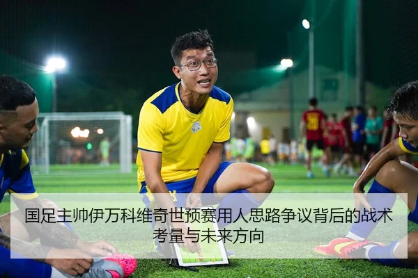 国足主帅伊万科维奇世预赛用人思路争议背后的战术考量与未来方向