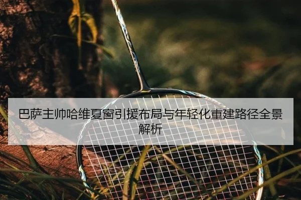 巴萨主帅哈维夏窗引援布局与年轻化重建路径全景解析