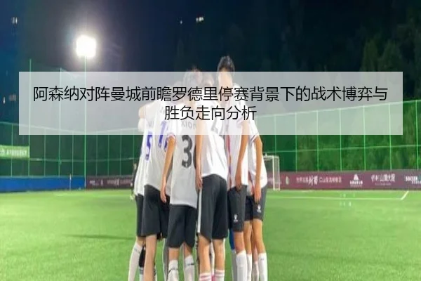 阿森纳对阵曼城前瞻罗德里停赛背景下的战术博弈与胜负走向分析