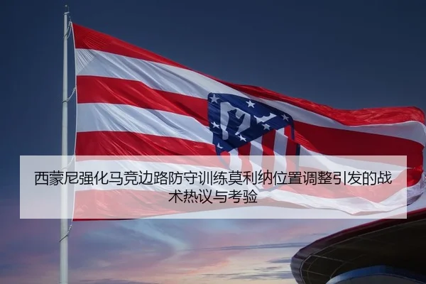 西蒙尼强化马竞边路防守训练莫利纳位置调整引发的战术热议与考验