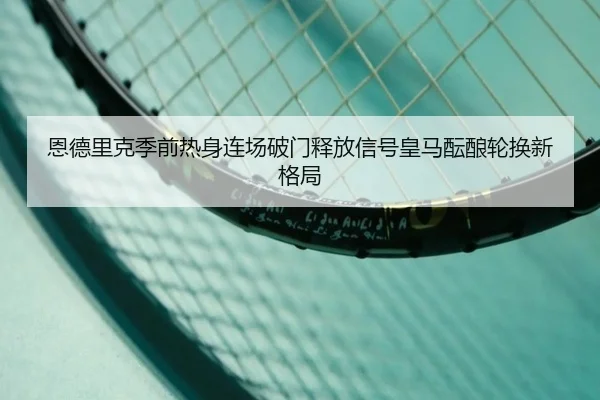 恩德里克季前热身连场破门释放信号皇马酝酿轮换新格局